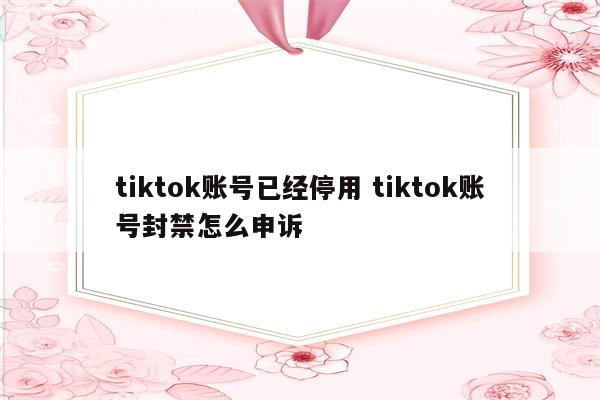 tiktok账号已经停用 tiktok账号封禁怎么申诉