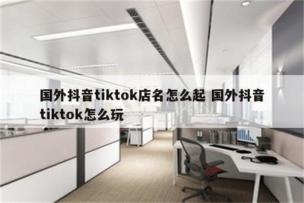 国外抖音tiktok店名怎么起 国外抖音tiktok怎么玩