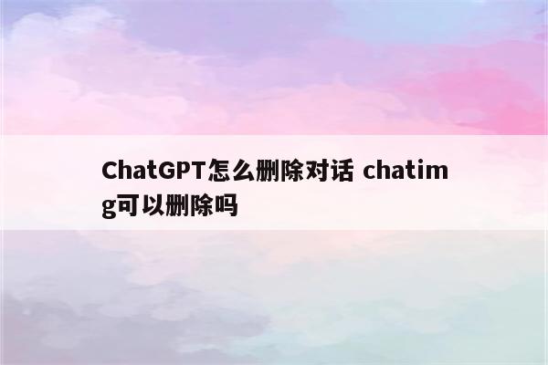 ChatGPT怎么删除对话 chatimg可以删除吗