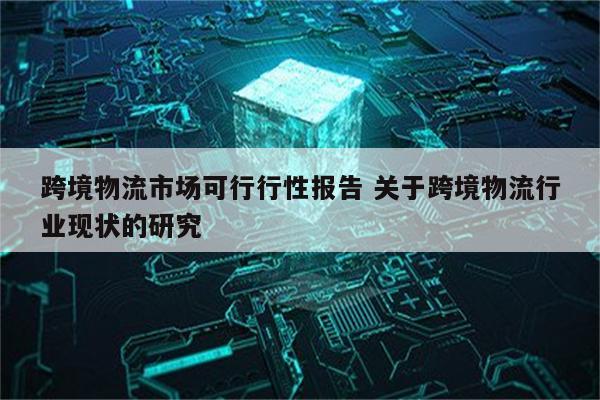 跨境物流市场可行行性报告 关于跨境物流行业现状的研究