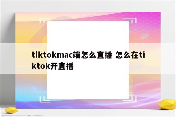 tiktokmac端怎么直播 怎么在tiktok开直播