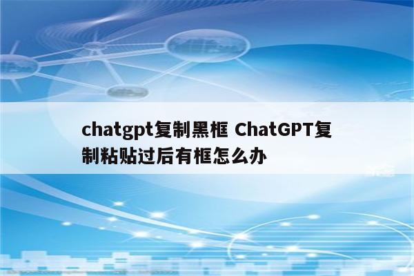 chatgpt复制黑框 ChatGPT复制粘贴过后有框怎么办