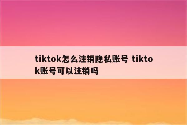 tiktok怎么注销隐私账号 tiktok账号可以注销吗