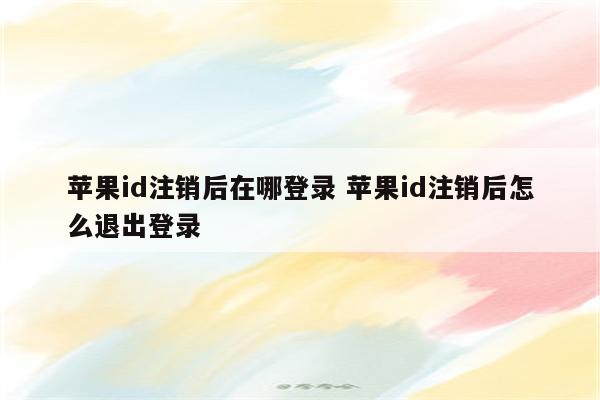 苹果id注销后在哪登录 苹果id注销后怎么退出登录