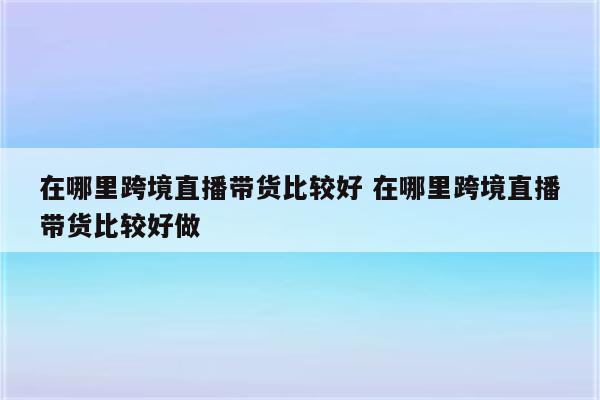 在哪里跨境直播带货比较好 在哪里跨境直播带货比较好做