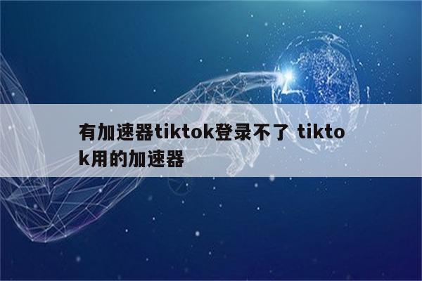 有加速器tiktok登录不了 tiktok用的加速器