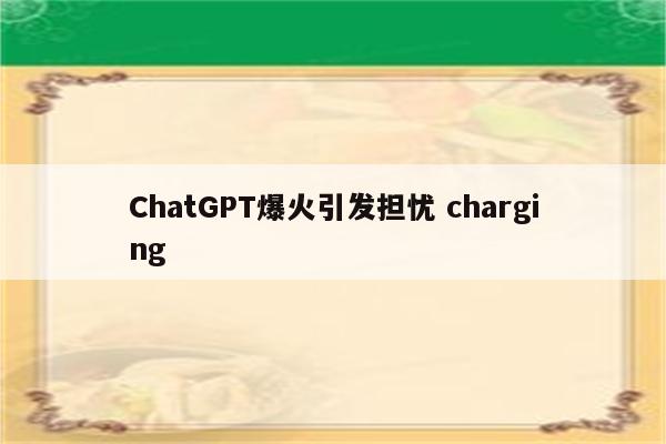 ChatGPT爆火引发担忧 charging