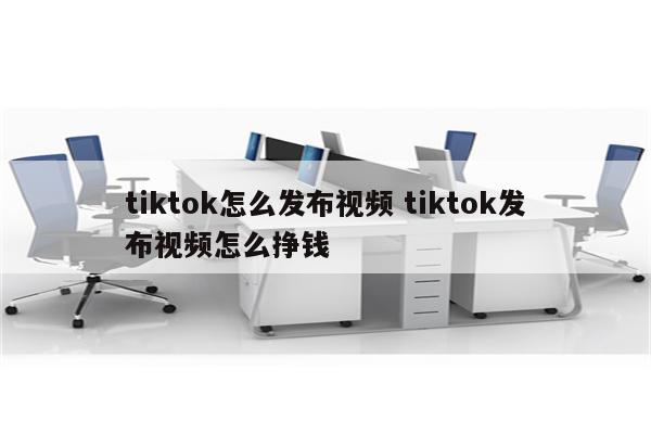 tiktok怎么发布视频 tiktok发布视频怎么挣钱