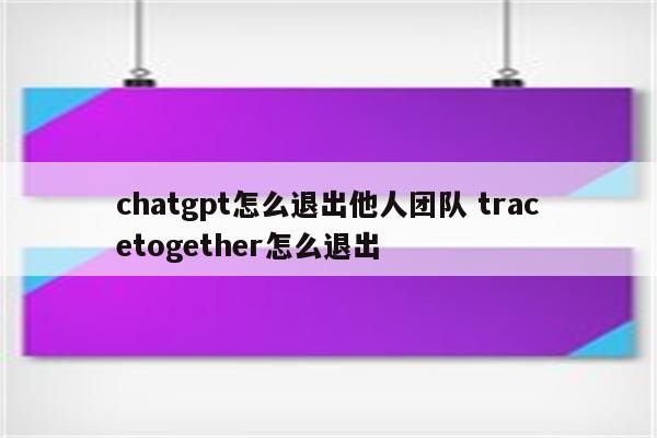 chatgpt怎么退出他人团队 tracetogether怎么退出