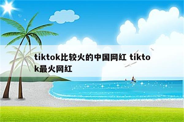tiktok比较火的中国网红 tiktok最火网红