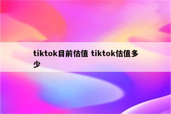 tiktok目前估值 tiktok估值多少