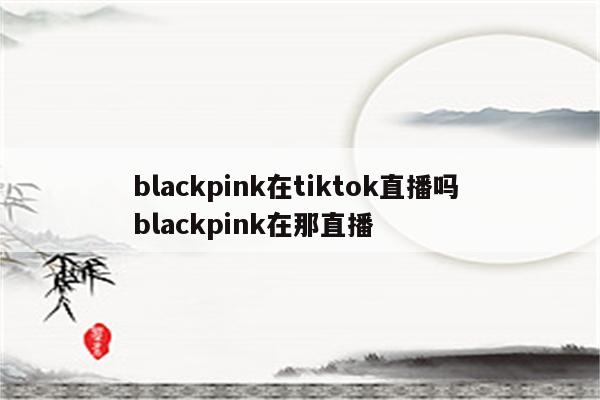 blackpink在tiktok直播吗 blackpink在那直播