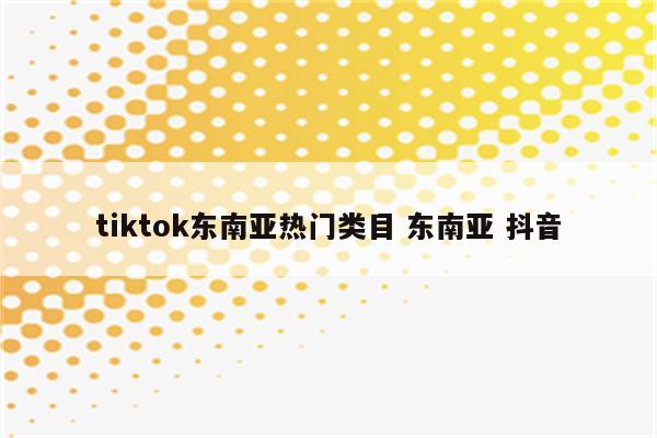 tiktok东南亚热门类目 东南亚 抖音