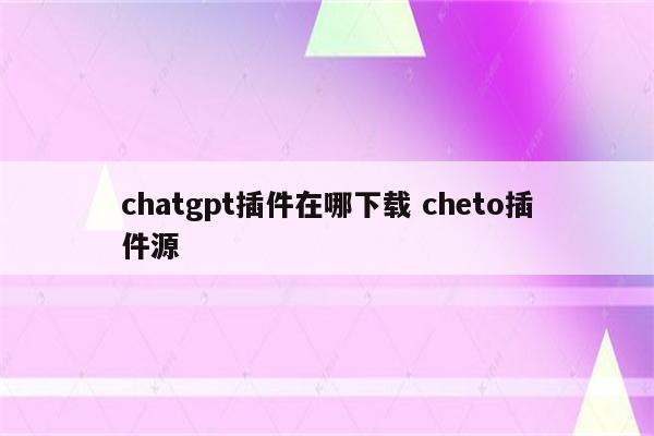 chatgpt插件在哪下载 cheto插件源