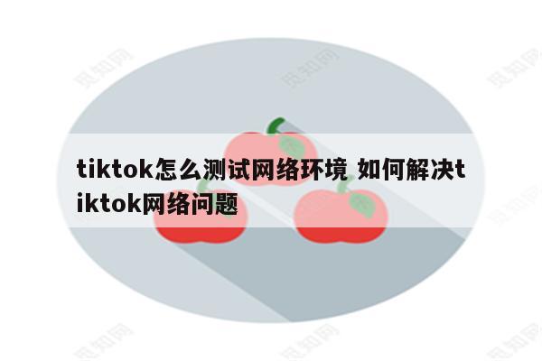 tiktok怎么测试网络环境 如何解决tiktok网络问题