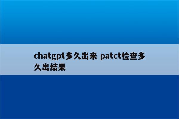 chatgpt多久出来 patct检查多久出结果