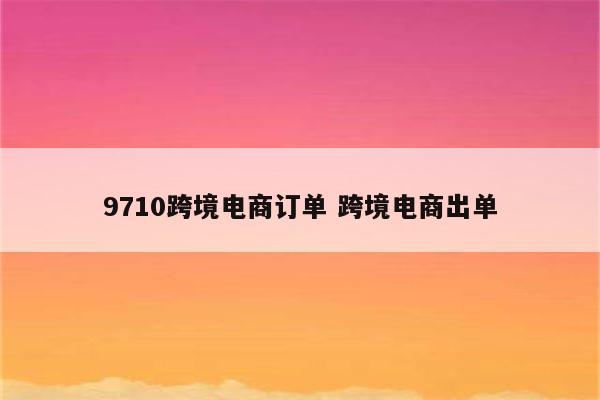 9710跨境电商订单 跨境电商出单