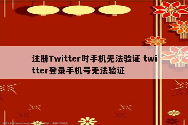 注册Twitter时手机无法验证 twitter登录手机号无法验证