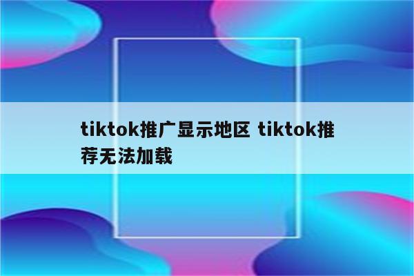 tiktok推广显示地区 tiktok推荐无法加载
