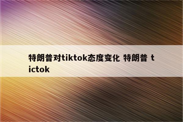 特朗普对tiktok态度变化 特朗普 tictok