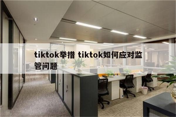 tiktok举措 tiktok如何应对监管问题