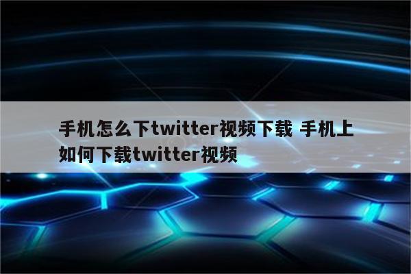 手机怎么下twitter视频下载 手机上如何下载twitter视频