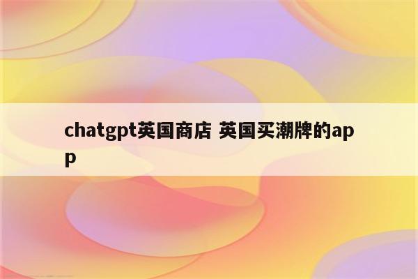 chatgpt英国商店 英国买潮牌的app