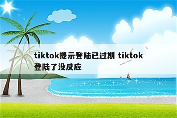 tiktok提示登陆已过期 tiktok登陆了没反应