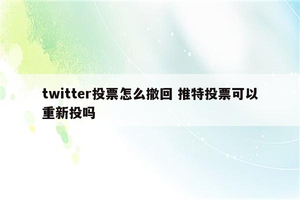 twitter投票怎么撤回 推特投票可以重新投吗