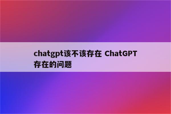 chatgpt该不该存在 ChatGPT存在的问题