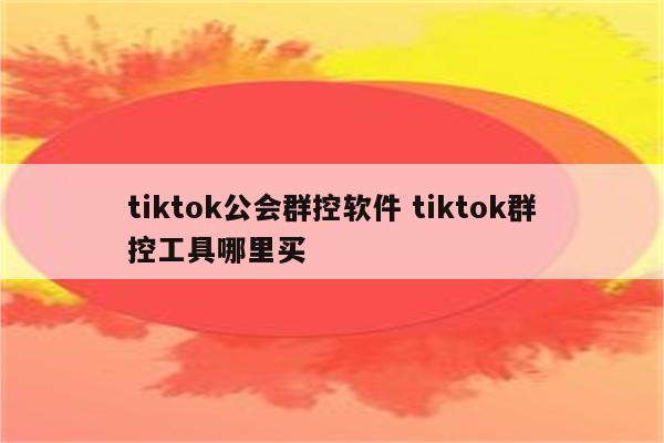 tiktok公会群控软件 tiktok群控工具哪里买