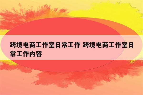 跨境电商工作室日常工作 跨境电商工作室日常工作内容