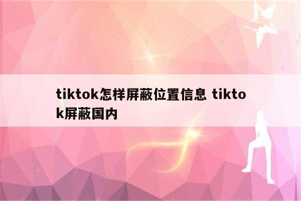 tiktok怎样屏蔽位置信息 tiktok屏蔽国内