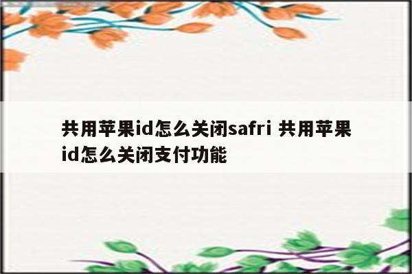 共用苹果id怎么关闭safri 共用苹果id怎么关闭支付功能