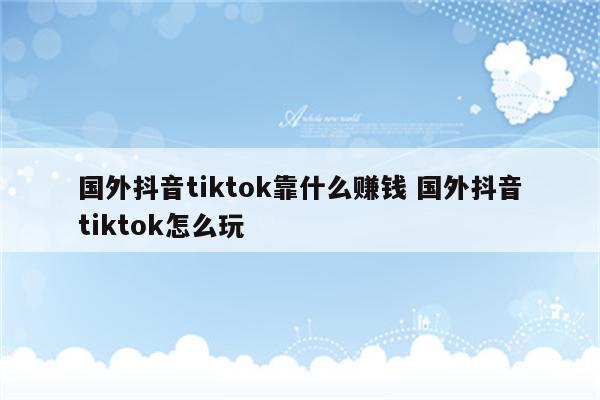 国外抖音tiktok靠什么赚钱 国外抖音tiktok怎么玩