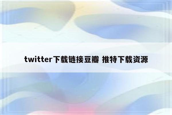 twitter下载链接豆瓣 推特下载资源