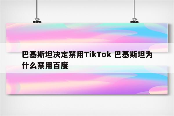 巴基斯坦决定禁用TikTok 巴基斯坦为什么禁用百度