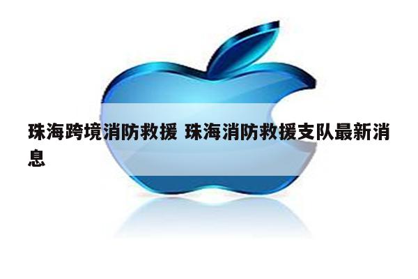 珠海跨境消防救援 珠海消防救援支队最新消息