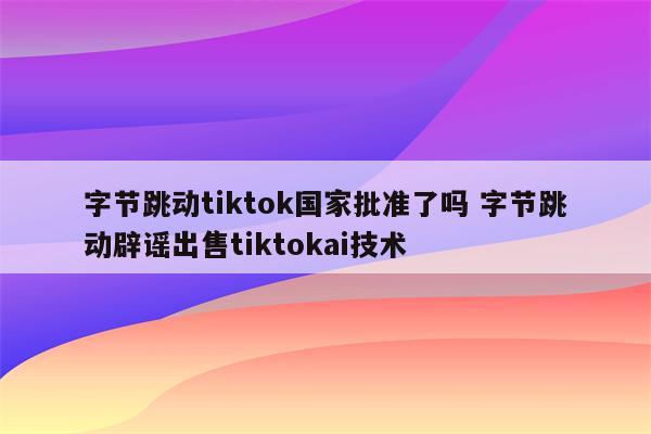 字节跳动tiktok国家批准了吗 字节跳动辟谣出售tiktokai技术