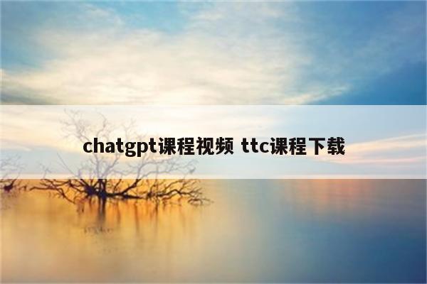 chatgpt课程视频 ttc课程下载