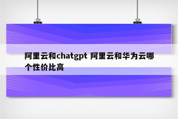 阿里云和chatgpt 阿里云和华为云哪个性价比高