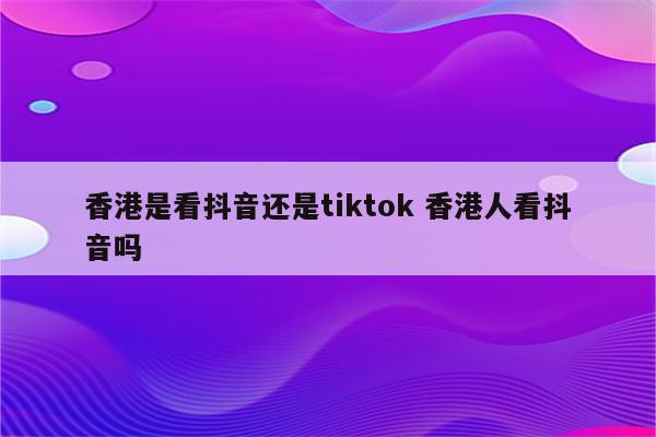 香港是看抖音还是tiktok 香港人看抖音吗