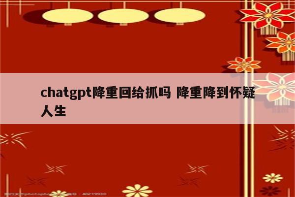 chatgpt降重回给抓吗 降重降到怀疑人生