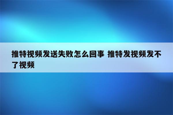 推特视频发送失败怎么回事 推特发视频发不了视频