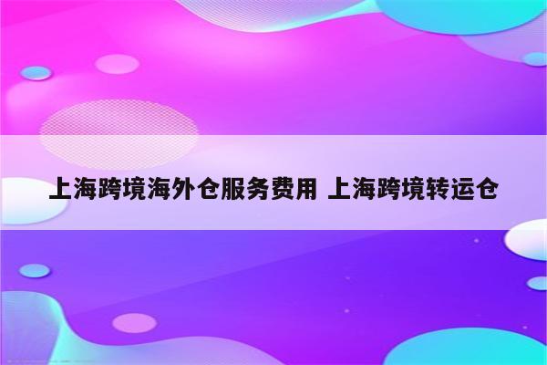 上海跨境海外仓服务费用 上海跨境转运仓