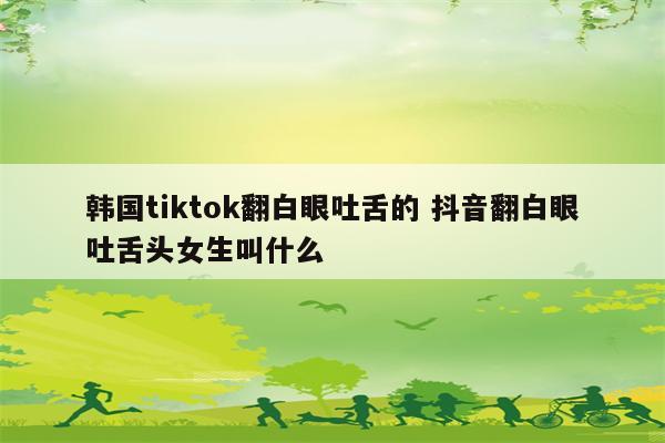 韩国tiktok翻白眼吐舌的 抖音翻白眼吐舌头女生叫什么