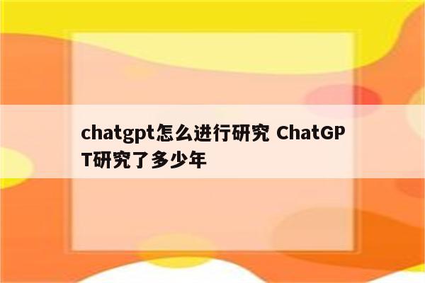 chatgpt怎么进行研究 ChatGPT研究了多少年