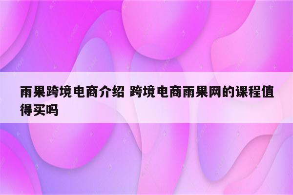 雨果跨境电商介绍 跨境电商雨果网的课程值得买吗