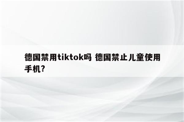 德国禁用tiktok吗 德国禁止儿童使用手机?