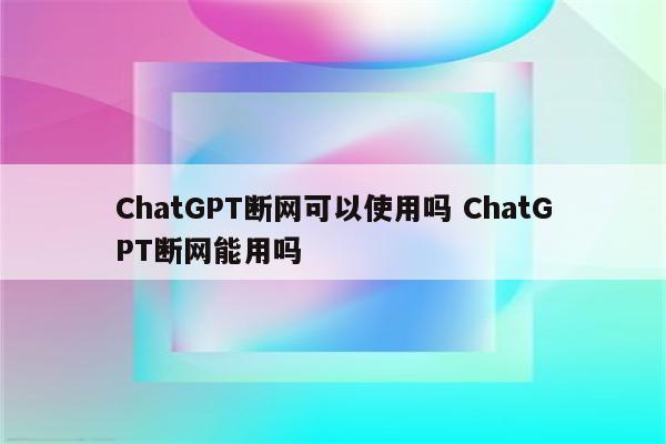 ChatGPT断网可以使用吗 ChatGPT断网能用吗